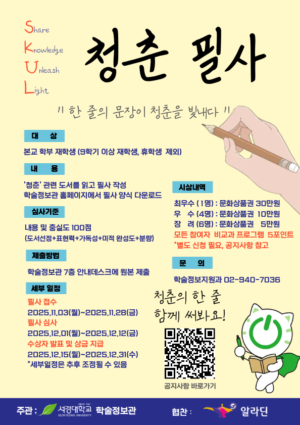 학술정보관에서 개최하는 “‘청춘 필사’ 공모전 포스터. 슬로건은 ‘한 줄의 문장이 청춘을 빛내다’. 본교 학부 재학생을 대상으로 청춘 관련 도서를 읽고 필사를 작성하는 행사, 총점 100점 기준으로 도서 선정, 표현력, 가독성, 미적 완성도, 분량을 평가함. 접수 기간은 2025년 11월 3일부터 11월 28일까지, 심사는 12월 1일부터 12월 12일까지, 수상 발표 및 상금 지급은 12월 15일부터 31일까지. 시상내역은 최우수 1명 문화상품권 30만원, 우수 4명 10만원, 장려 6명 5만원. 문의는 학술정보지원과, 주최는 서경대학교 학술정보관, 협찬은 알라딘. 오른쪽에 책을 든 서경대 대표 캐릭터인 초록색 고양이 스콘이의 그림이 포함되어 있음.”