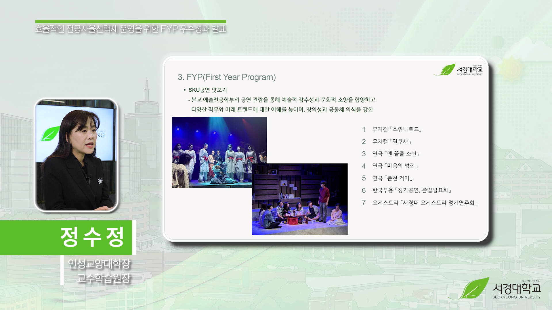 서경대학교 효율적인 전공자율선택제 운영을 위한 FYP 우수성과 발표

발표자: 정수정 (인성교양대학장 / 교수학습원장)

3. FYP(First Year Program)

SKU공연 맛보기
- 본교 예술전공학부의 공연 관람을 통해 예술적 감수성과 문화적 소양을 함양하고
  다양한 직무와 미래 트렌드에 대한 이해를 높이며, 창의성과 공동체 의식을 강화

[관람 공연 목록]
1. 뮤지컬 「스위니토드」
2. 뮤지컬 「달쿠사」
3. 연극 「맨 끝줄 소년」
4. 연극 「마음의 범죄」
5. 연극 「춘천 거기」
6. 한국무용 「정기공연, 졸업발표회」
7. 오케스트라 「서경대 오케스트라 정기연주회」