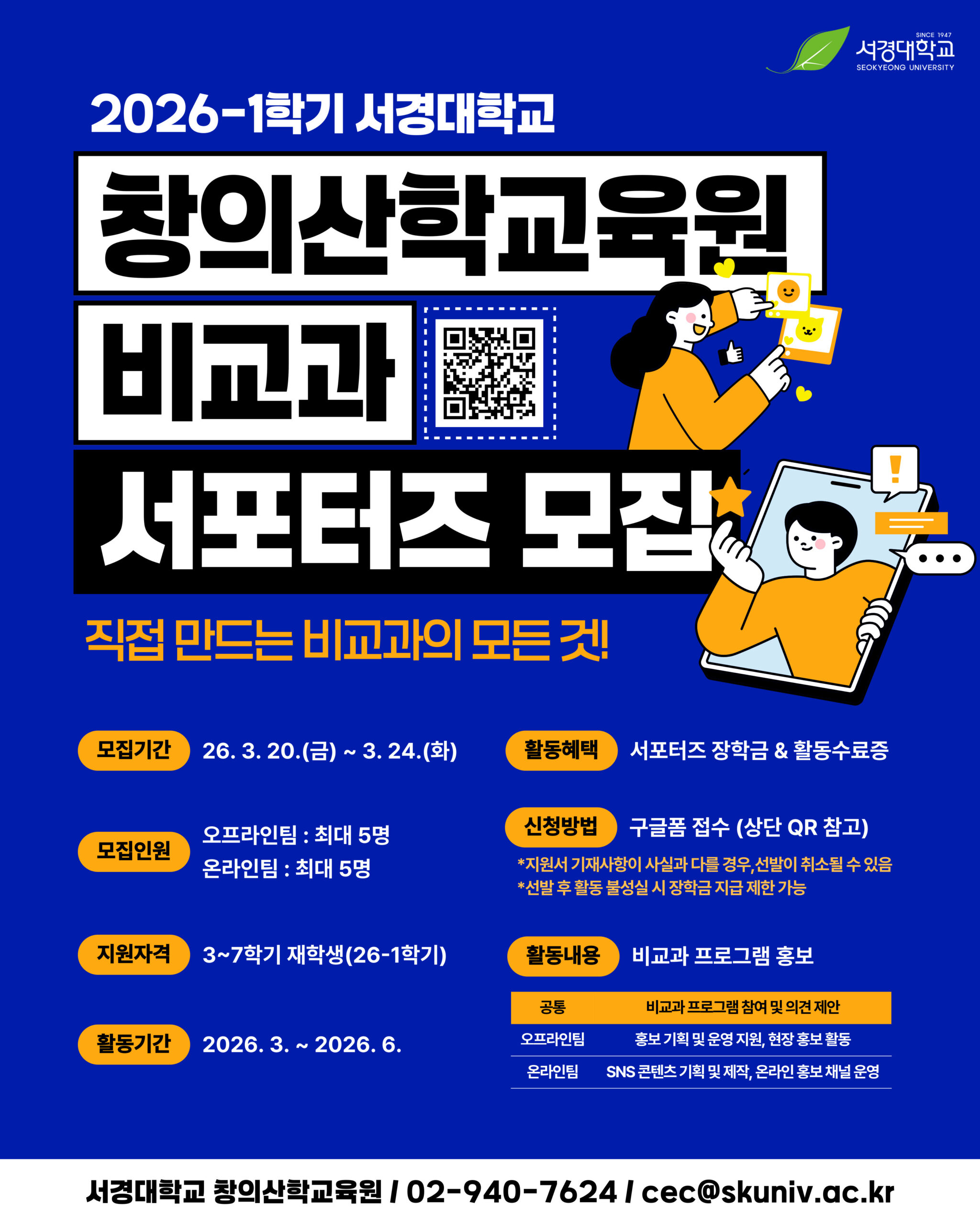 서경대학교(SEOKYEONG UNIVERSITY). 2026-1학기 서경대학교 창의산학교육원 비교과 서포터즈 모집. 직접 만드는 비교과의 모든 것! 모집기간 2026년 3월 20일(금)~3월 24일(화). 활동혜택 서포터즈 장학금 및 활동수료증. 모집인원 오프라인팀 최대 5명, 온라인팀 최대 5명. 신청방법 구글폼 접수(상단 QR 참고). 지원서 기재사항이 사실과 다를 경우 선발이 취소될 수 있음. 선발 후 활동 불성실 시 장학금 지급 제한 가능. 지원자격 3~7학기 재학생(26-1학기). 활동내용 비교과 프로그램 홍보. 공통 비교과 프로그램 참여 및 의견 제안. 오프라인팀 홍보 기획 및 운영 지원, 현장 홍보 활동. 온라인팀 SNS 콘텐츠 기획 및 제작, 온라인 홍보 채널 운영. 활동기간 2026년 3월~2026년 6월. 서경대학교 창의산학교육원 / 02-940-7624 / cec@skuniv.ac.kr