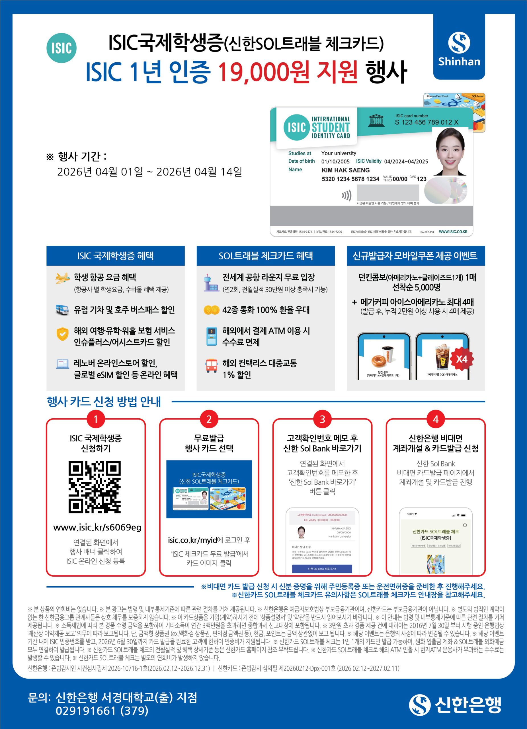 ISIC 국제학생증(신한SOL트래블 체크카드) ISIC 1년 인증 19,000원 지원 행사 / Shinhan /

※ 행사 기간 : 2026년 04월 01일 ~ 2026년 04월 14일 /

ISIC INTERNATIONAL STUDENT IDENTITY CARD / ISIC card number S 123 456 789 012 X / Studies at Your university / Date of birth 01/10/2005 / ISIC Validity 04/2024~04/2025 / Name KIM HAK SAENG / 5320 1234 5678 1234 VALID THRU 00/00 CVC 123 / 서명란 회원만 사용 가능 / 타인에게 양도·대여 불가 / 체크카드 전용상담 1544-7474 | 분실/정지 1544-7200 | ISIC Validity는 ISIC 혜택 이용을 위한 유효기간입니다. SA-082-194 / WWW.ISIC.CO.KR /

ISIC 국제학생증 혜택 /
학생 항공 요금 혜택 (항공사 별 학생요금, 수하물 혜택 제공) /
유럽 기차 및 호주 버스패스 할인 /
해외 여행·유학·워홀 보험 서비스 인슈플러스/어시스트카드 할인 /
레노버 온라인스토어 할인, 글로벌 eSIM 할인 등 온라인 혜택 /

SOL트래블 체크카드 혜택 /
전세계 공항 라운지 무료 입장 (연2회, 전월실적 30만원 이상 충족시 가능) /
42종 통화 100% 환율 우대 /
해외에서 결제 ATM 이용 시 수수료 면제 /
해외 컨택리스 대중교통 1% 할인 /

신규발급자 모바일쿠폰 제공 이벤트 /
던킨콤보(아메리카노+글레이즈드1개) 1매 선착순 5,000명 /
+ 메가커피 아이스아메리카노 최대 4매 (발급 후, 누적 2만원 이상 사용 시 4매 제공)

행사 카드 신청 방법 안내 /

1 ISIC 국제학생증 신청하기 / www.isic.kr/s6069eg / 연결된 화면에서 행사 배너 클릭하여 ISIC 온라인 신청 등록 /

2 무료발급 행사 카드 선택 / ISIC국제학생증(신한 SOL트래블 체크카드) / isic.co.kr/myid에 로그인 후 'ISIC 체크카드 무료 발급'에서 카드 이미지 클릭 /

3 고객확인번호 메모 후 신한 Sol Bank 바로가기 / 연결된 화면에서 고객확인번호를 메모한 후 '신한 Sol Bank 바로가기' 버튼 클릭 /

4 신한은행 비대면 계좌개설 & 카드발급 신청 / 신한 Sol Bank 비대면 카드발급 페이지에서 계좌개설 및 카드발급 진행 /

※ 비대면 카드 발급 신청 시 신분 증명을 위해 주민등록증 또는 운전면허증을 준비한 후 진행해주세요. /
※ 신한카드 SOL트래블 체크카드 유의사항은 SOL트래블 체크카드 안내장을 참고해주세요.

※ 본 상품의 연회비는 없습니다. ※ 본 광고는 법령 및 내부통제기준에 따른 관련 절차를 거쳐 제공됩니다. ※ 신한은행은 예금자보호법상 부보금융기관이며, 신한카드는 부보금융기관이 아닙니다. ※ 별도의 법적인 계약이 없는 한 신한금융그룹 관계사들은 상호 채무를 보증하지 않습니다. ※ 이 카드상품을 가입(계약)하시기 전에 '상품설명서' 및 '약관'을 반드시 읽어보시기 바랍니다. ※ 이 안내는 법령 및 내부통제기준에 따른 관련 절차를 거쳐 제공됩니다. ※ 소득세법에 따라 보유한 기타소득이 연간 3백만원을 초과하면 종합과세 신고대상에 포함됩니다. ※ 3만원 초과 경품 제공 건에 대하여는 2016년 7월 30일 부터 시행 중인 은행법상 '재산상 이익제공 보고' 의무에 따라 보고됩니다. 단, 금액형 상품권 (ex.백화점 상품권, 편의점 금액권 등), 현금, 포인트는 금액 상관없이 보고 됩니다. ※ 해당 이벤트는 은행의 사정에 따라 변경될 수 있습니다. ※ 해당 이벤트 기간 내에 ISIC 인증번호를 받고, 2026년 6월 30일까지 카드 발급을 완료한 고객에 한하여 인증비가 지원됩니다. ※ 신한카드 SOL트래블 체크는 1인 1개의 카드만 발급 가능하며, 원화 입금용 계좌 & SOL트래블 외화예금 모두 연결하여 발급됩니다. ※ 신한카드 SOL트래블 체크의 전월실적 및 혜택 상세기준 등은 신한카드 홈페이지 참조 부탁드립니다. ※ 신한카드 SOL트래블 체크로 해외 ATM 인출 시 현지ATM 운용사가 부과하는 수수료는 발생할 수 있습니다. ※ 신한카드 SOL트래블 체크는 별도의 연회비가 발생하지 않습니다. /

신한은행 : 준법감시인 사전심사필제 2026-10716-1호(2026.02.12~2026.12.31) | 신한카드 : 준법감시 심의필 제20260212-Dpx-001호 (2026.02.12~2027.02.11) /

문의: 신한은행 서경대학교(출) 지점 029191661 (379) / 신한은행