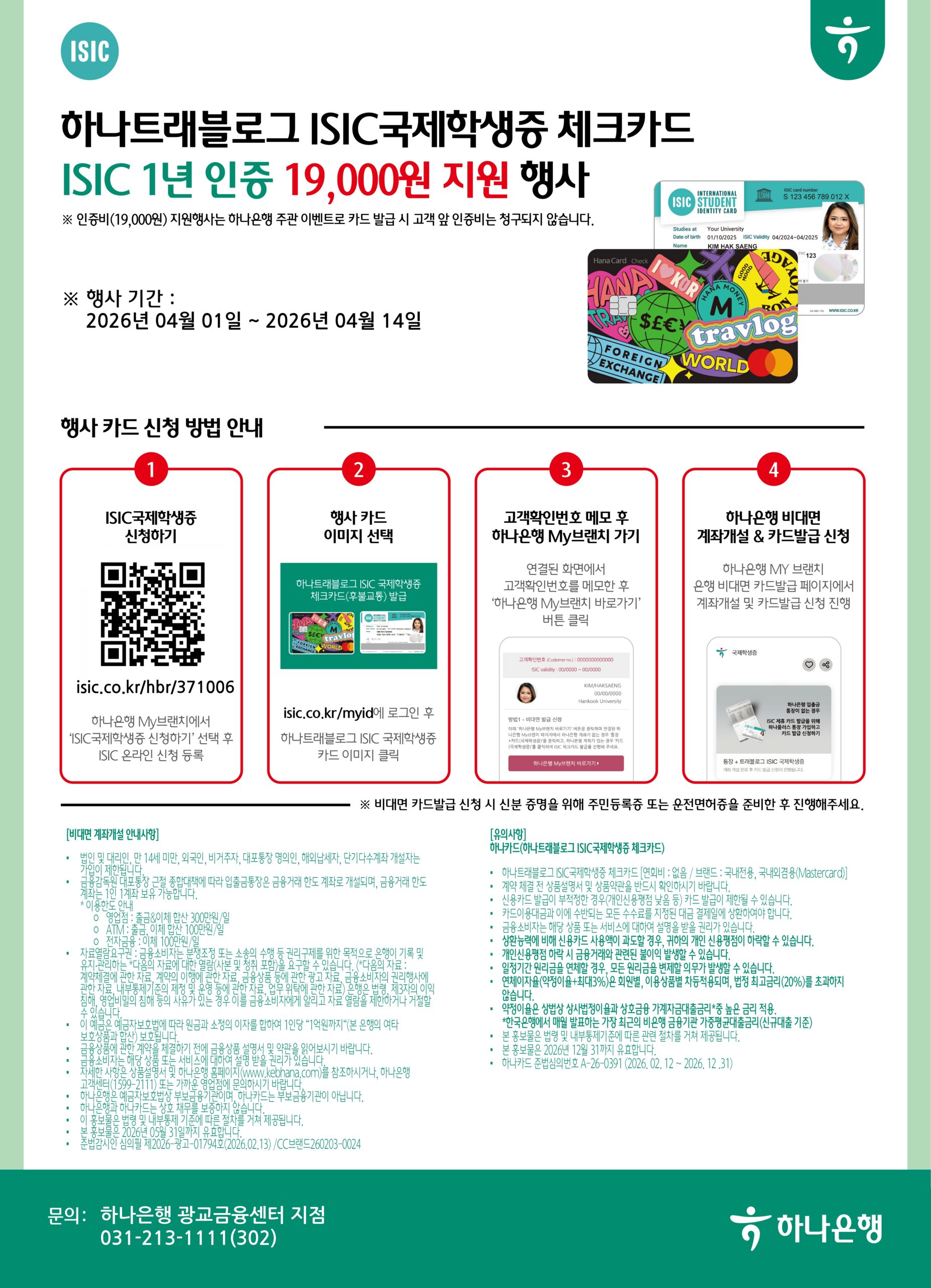 ISIC / 하나트래블로그 ISIC국제학생증 체크카드 / ISIC 1년 인증 19,000원 지원 행사 /
※ 인증비(19,000원) 지원행사는 하나은행 주관 이벤트로 카드 발급 시 고객 앞 인증비는 청구되지 않습니다. /
※ 행사 기간 : 2026년 04월 01일 ~ 2026년 04월 14일

행사 카드 신청 방법 안내 /

1 ISIC국제학생증 신청하기 / isic.co.kr/hbr/371006 / 하나은행 My브랜치에서 'ISIC국제학생증 신청하기' 선택 후 ISIC 온라인 신청 등록 /

2 행사 카드 이미지 선택 / 하나트래블로그 ISIC 국제학생증 체크카드(후불교통) 발급 / isic.co.kr/myid에 로그인 후 하나트래블로그 ISIC 국제학생증 카드 이미지 클릭 /

3 고객확인번호 메모 후 하나은행 My브랜치 가기 / 연결된 화면에서 고객확인번호를 메모한 후 '하나은행 My브랜치 바로가기' 버튼 클릭 /

4 하나은행 비대면 계좌개설 & 카드발급 신청 / 하나은행 MY 브랜치 은행 비대면 카드발급 페이지에서 계좌개설 및 카드발급 신청 진행 /

※ 비대면 카드발급 신청 시 신분 증명을 위해 주민등록증 또는 운전면허증을 준비한 후 진행해주세요.

[비대면 계좌개설 안내사항]

· 법인 및 대리인, 만 14세 미만, 외국인, 비거주자, 대포통장 명의인, 해외납세자, 단기다수계좌 개설자는 가입이 제한됩니다.
· 금융감독원의 대포통장 근절 종합대책에 따라 입출금통장은 금융거래 한도 계좌로 개설되며, 금융거래 한도 계좌는 1인 1계좌 보유 가능합니다.
* 이용한도 안내
  o 영업점: 출금&이체 합산 300만원/일
  o ATM: 출금 이체 합산 100만원/일
  o 전자금융: 이체 100만원/일
· 자금불법·수집·건전금융거래 방해·부정조성 또는 소송 등 권리구제를 위한 목적으로 이용에 기록 및 유지·관리하는 '다음의 자료에 대한 열람/사본 및 책임 표명을 요구할 수 있습니다. (다음의 자료: 계좌개설과 관련 자료, 금융의 이익에 관한 자료, 금융상품 등에 관한 자료, 금융소비자와 금융관계사에 관한 자료, 내부통제기준의 제정 및 운영 등에 관한 자료, 업무 위탁에 관한 자료, 은행의 법령 제·개정의 의견 해석, 영업·일의 침해 등의 사유가 있는 경우 이를 금융소비자에게 알리고 자료 열람을 제한하거나 거절할 수 있습니다.
· 이 예금은 예금자보호법에 따라 의 원금과 소정의 이자를 합하여 1인당 "1억원까지"(본 은행의 여타 보호상품과 합산) 보호됩니다.
· 금융상품에 관한 계약을 체결하기 전에 금융상품 설명서 및 약관을 읽어보시기 바랍니다.
· 금융소비자는 해당 상품 또는 서비스에 대하여 설명을 받을 권리가 있습니다.
· 자세한 사항은 상품설명서 및 하나은행 홈페이지(www.kebhana.com)를 참조하시거나, 하나은행 고객센터(1599-211) 또는 가까운 영업점에 문의하시기 바랍니다.
· 하나은행은 예금자보호법상 부보금융기관이며 하나카드는 부보금융기관이 아닙니다.
· 하나은행과 하나카드는 상호 채무를 보증하지 않습니다.
· 이 홍보물은 법령 및 내부통제기준에 따른 관련 절차를 거쳐 제공됩니다.
· 본 홍보물은 2026년 05월 31일까지 유효합니다.
· 본 홍보물은 2026년 12월 31까지 유효합니다.
· 준법감시인 심의필 제2026-광고-01794호(2026.02.13) / CC브랜드260203-0024

[유의사항]
하나카드(하나트래블로그 ISIC국제학생증 체크카드)

· 하나트래블로그 ISIC국제학생증 체크카드 [연회비 : 없음 / 브랜드 : 국내전용, 국내외겸용(Mastercard)]
· 계약 체결 전 상품설명서 및 상품약관을 반드시 확인하시기 바랍니다.
· 신용카드 발급이 부적절한 경우(개인신용평점 낮음 등) 카드 발급이 제한될 수 있습니다.
· 카드이용대금과 에는 상한되는 모든 수수료를 지정된 대금 결제일에 상환하여야 합니다.
· 금융소비자는 해당 상품 또는 서비스에 대하여 설명을 받을 권리가 있습니다.
· 상환능력에 비해 신용카드 사용액이 과도할 경우, 귀하의 개인 신용평점이 하락할 수 있습니다.
· 개인신용평점 마감 시 금융거래와 관련된 불이익이 발생할 수 있습니다.
· 일정기간 이용실금을 연체할 경우, 모든 이자금액을 변제할 의무가 발생할 수 있습니다.
· 연체이자율(약정이율+최대3%)은 원금별, 이용상품별 자동적용되며, 법정 최고이율(20%)를 초과하지 않습니다.
· 약정이율은 상법상 상사법정이율과 상고금융 가계지급대출금리* 등 높은 금리 적용.
  *한국은행에서 매월 발표하는 가장 최고의 비은행 금융기관 가계대출금리(신규대출 기준)
· 본 홍보물은 법령 및 내부통제기준에 따른 관련 절차를 거쳐 제공됩니다.
· 본 홍보물은 2026년 12월 31까지 유효합니다.
· 하나카드 준법심의번호 A-26-0391 (2026. 02. 12 ~ 2026. 12. 31)

문의: 하나은행 광교금융센터 지점 / 031-213-1111(302) / 하나은행
