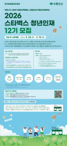 STARBUCKS 초록우산. 커뮤니티 스토어 1호점(대학로점), 2호점(성수역점)과 함께하는 2026 스타벅스 청년인재 12기 모집. 모집 및 서류제출 2026년 3월 23일(월)~4월 13일(월). 스타벅스 청년인재 양성 프로그램은 2015년 1기 선발을 시작으로 매년 우수한 청년인재를 선발하여 총 111명의 청년인재에게 장학금 지원 및 다양한 리더십 양성 프로그램을 제공하고 있습니다. 스타벅스의 대표 사회공헌활동인 본 프로그램에 적극 참여할 수 있는 열정있는 청년들의 많은 지원 부탁드립니다. 프로그램 개요. 목적: 자신의 꿈과 가치 있는 일을 위해 온 마음을 쏟을 준비가 된 청년들을 선발하여 다양한 지원과 기회 제공을 통해 인재를 양성하고자 함. 지원내용 및 선발자 특전. 장학금 지급 연간 600만원(학기당 300만원(1학년 2학기부터 최대 7학기분)), 매 학기 적격여부 심사 국가장학금 및 교내장학금과 중복수여 가능, 타 기업 장학금 중복수혜는 스타벅스와 초록우산이 사전 협의 필수, 심사 후 조건부 승인). 청년인재 양성 프로그램 진행 유스리더십캠프, 멘토링, 봉사활동, 세미나 등. 연 1회 우수 활동자를 선발, 스타벅스 지원센터 인턴십 및 글로벌 체험 기회 제공. 선발 개요. 선발인원 총00명. 대상자격 대상자격 아래 사항을 모두 충족한 자. 1. 2026년도 대학 신입생. 2. 법정빈곤대대 및 일반저소득세대(수급자, 차상위, 일반가소득 기정중위소득 70% 내외). 3. 연 1회 발대식 및 유스리더십캠프(1박2일)에 필수 참여 가능한 학생. 4. 연 4회 이상 멘토링 프로그램에 필수 참여 가능한 학생. 5. 스타벅스 커뮤니티 스토어 운영에서 진행되는 청년인재 양성 프로그램 활동에 필수 참여 가능한 학생. 선발 일정. 모집 및 서류제출 2026년 3월 23일(월)~4월 13일(월). 서류전형 합격자 발표 2026년 4월 28일(화). 면접전형 2026년 5월 7일(목). 최종발표 2026년 5월 20일(수). 오리엔테이션 2026년 5월 27일(수). 발대식 및 캠프(최종합격자에 한함) 2026년 6월 중 1박 2일 진행 예정. 면접전형 2026년 5월 7일(목) 스타벅스 지원센터(서울시 강남구 소재). 이 일정은 주최측 사정에 따라 변경될 수 있음. 발대식 및 캠프는 필수 참여로 프로그램과 해당 일자에 참여 가능한 자만 지원. 제출기한 및 지원방법. 제출기한 2026년 4월 13일(월) 15:00 기한 내 접수 서류만 심사. 제출처 초록우산 이메일(youthleaders@chorogusan.or.kr). 접수서류 초록우산 홈페이지(www.chorogusan.or.kr) 공지사항에서 서식 다운로드 가능. 비고: 심사서류 및 접수에 필요한 비용제외, 제출 서류는 일체 반환하지 않음. 문의처 초록우산 스타벅스 청년인재양성 프로그램 담당자 02-799-0458. 스타벅스 커뮤니티 스토어는 지역사회의 긍정적 변화와 장기적 발전에 기여하기 위해 매장 수익금 일부를 환원하는 스타벅스의 글로벌 사회공헌 모델로, 한국의 스타벅스 커뮤니티 스토어 1호점(대학로점), 2호점(성수역점)은 판매되는 모든 품목당 300원을 적립, 초록우산에 기부하여 청년인재들의 장학금과 리더십 육성 프로그램에 사용하고 있습니다. STARBUCKS Community Store.