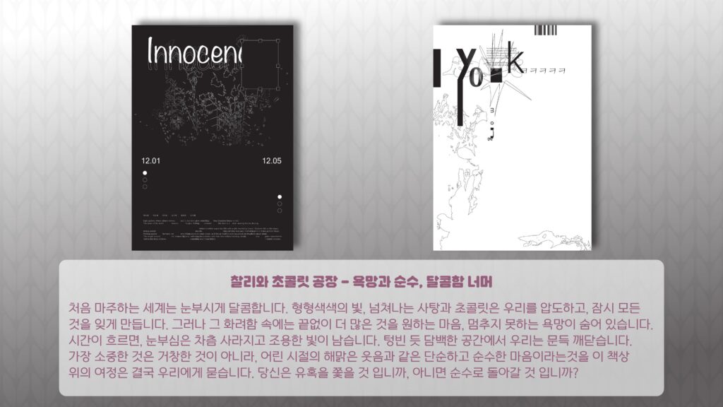 찰리와 초콜릿 공장 – 욕망과 순수, 달콤함 너머 처음 마주하는 세계는 눈부시게 달콤합니다. 형형색색의 빛, 넘쳐나는 사탕과 초콜릿은 우리를 압도하고, 잠시 모든 것을 잊게 만듭니다. 그러나 그 화려함 속에는 끝없이 더 많은 것을 원하는 마음, 멈추지 못하는 욕망이 숨어 있습니다. 시간이 흐르면, 눈부심은 차츰 사라지고 조용한 빛이 남습니다. 텅빈 듯 담백한 공간에서 우리는 문득 깨닫습니다. 가장 소중한 것은 거창한 것이 아니라, 어린 시절의 해맑은 웃음과 같은 단순하고 순수한 마음이라는것을 이 책상 위의 여정은 결국 우리에게 묻습니다. 당신은 유혹을 쫓을 것 입니까, 아니면 순수로 돌아갈 것 입니까? Innocent 12.01 12.05