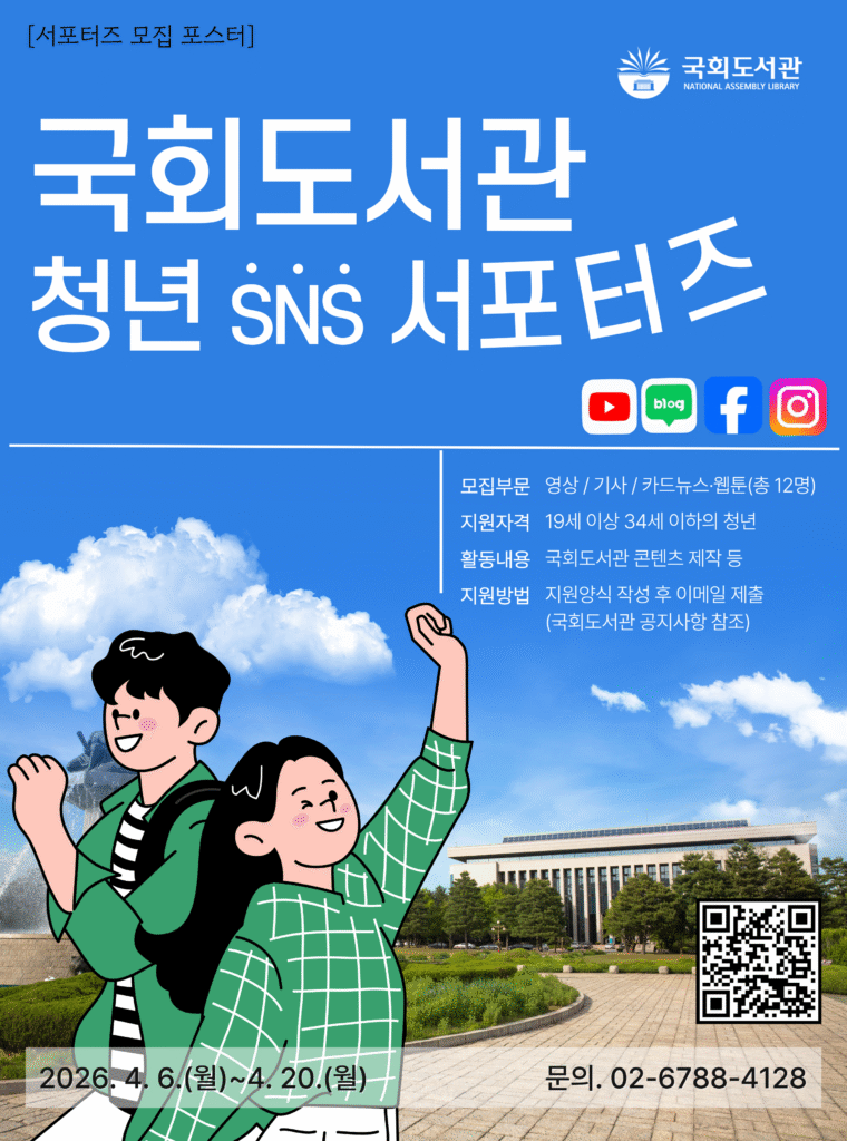 [서포터즈 모집 포스터] 국회도서관 NATIONAL ASSEMBLY LIBRARY 국회도서관 청년 SNS 서포터즈 YouTube blog Facebook Instagram 모집부문 영상 / 기사 / 카드뉴스·웹툰(총 12명) 지원자격 19세 이상 34세 이하의 청년 활동내용 국회도서관 콘텐츠 제작 등 지원방법 지원양식 작성 후 이메일 제출 (국회도서관 공지사항 참조).
QR코드 링크 : https://m.site.naver.com/24IGh
2026. 4. 6.(월)~4. 20.(월) 문의. 02-6788-4128