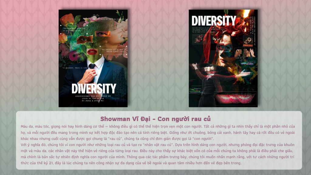 Showman Vĩ Đại – Con người rau củ Màu da, màu tóc, giọng nói hay hình dáng cơ thể — không điều gì có thể thể hiện trọn vẹn một con người. Tất cả những gì ta nhìn thấy chỉ là một phần nhỏ của họ, và mỗi người đều mang trong mình sự kết hợp độc đáo tạo nên cá tính riêng biệt. Giống như ớt chuông, bóng cải xanh, hành tây hay cà rốt đều có vẻ ngoài khác nhau nhưng cuối cùng vẫn được gọi chung là "rau củ", chúng ta cũng chỉ đơn giản được gọi là "con người". Với ý nghĩa đó, chúng tôi ví con người như những loại rau củ và tạo ra "nhân vật rau củ". Dựa trên hình dáng con người, nhưng phóng đại đặc trưng của khuôn mặt và màu da, các nhân vật này thể hiện vẻ riêng của từng loại rau. Điều này cho thấy sự khác biệt vốn có của mỗi chúng ta không phải là điều phải che giấu, mà chính là bản sắc tự nhiên định nghĩa con người của mình. Thông qua các tác phẩm trưng bày, chúng tôi muốn nhấn mạnh rằng, với tư cách những người trí thức của thế kỷ 21, đây là lúc chúng ta nên công nhận sự đa dạng của vẻ bề ngoài và quan tâm nhiều hơn đến vẻ đẹp bên trong. DIVERSITY