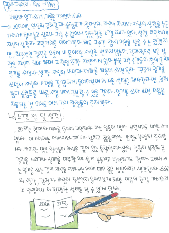필사 페이지: P.46 → P.47 메모와 얽기 쓰기, 기록은 기억보다 세다. → 20대에는 인생의 공허함과 슬럼프가 찾아온다. 자신의 처지와 지금의 상황을 누군가에게 털어놓고 싶으나 그럴 수 없어서 답답함을 느낄 때가 있다. 설령 타인에게 자신의 생각과 고민거리를 이야기한다 해도 그순간 잠시 위안을 받을 수는 있겠지만, 최종적인 결정은 오롯이 내 몫이라는 사실은 변하지 않는다. 결과적으로 모든 것을 자신이 해야 하며 그 책임 또한 자신에게 있다. 불쑥 그런 순간들이 찾아올 때 일기를 써보자. 일기는 자신의 내면과 대화를 하듯이 쓰면 된다. 꾸준히 일기를 쓰면서 자신의 내면을 꼼꼼하게 들여다보며 더 나은 선택을 해나간다면, 공허함과 슬럼프를 빠르게 극복할 수 있을 것이다. 일기를 쓰다 보면 마음을 치유하는 것 외에도 여러 가지 장점들이 존재한다.
느낀 점 및 생각: 20대는 현재와 미래를 동시에 고려해야 하는 일들이 많아 무엇보다도 바쁜 시기이다. 이 나이에는 에너지와 패기가 넘치고 젊음이라는 감정도 분명히 존재한다. 하지만 많은 청년들이 아직은 깊이 있는 통찰력이나 삶의 경험이 부족해 큰 결정을 내리거나 실패를 마주할 때 쉽게 흔들리고 방황하기도 합니다. 그래서 저는 일기를 쓰는 것이 자신을 이해하는 데에 매우 좋은 방법이라고 생각합니다. 스스로의 생각, 감정과 바람이 무엇인지 들여다보게 되면 마음이 한결 가벼워지고 인생에서 더 현명한 선택을 할 수 있게 됩니다. 20대 고민