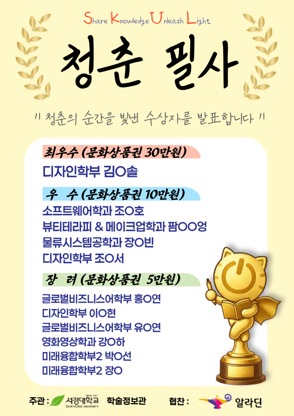 Share Knowledge Unleash Light 청춘 필사 ∥ 청춘의 순간을 빛낸 수상자를 발표합니다 ∥ 최우수 (문화상품권 30만원) 디자인학부 김O솔 우 수 (문화상품권 10만원) 소프트웨어학과 조O호 뷰티테라피 & 메이크업학과 팜OO영 물류시스템공학과 장O빈 디자인학부 조O서 장 려 (문화상품권 5만원) 글로벌비즈니스어학부 홍O연 디자인학부 이O현 글로벌비즈니스어학부 유O연 영화영상학과 강O하 미래융합학부2 박O선 미래융합학부2 장O 주관 : 서경대학교 학술정보관 협찬 : 알라딘