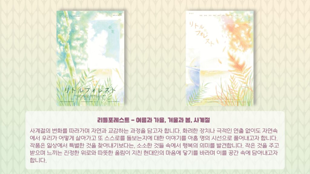 리틀포레스트 – 여름과 가을, 겨울과 봄, 사계절 사계절의 변화를 따라가며 자연과 교감하는 과정을 담고자 합니다. 화려한 장치나 극적인 연출 없이도 자연속에서 우리가 어떻게 살아가고 또 스스로를 돌보는지에 대한 이야기를 아홉 명의 시선으로 풀어내고자 합니다. 작품은 일상에서 특별한 것을 찾아내기보다는, 소소한 것들 속에서 행복의 의미를 발견합니다. 작은 것을 주고 받으며 느끼는 진정한 위로와 따뜻한 울림이 지친 현대인의 마음에 닿기를 바라며 이를 공간 속에 담아내고자 합니다.