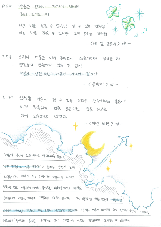 P.65 행운은 언제나 가까이 있는데 멀리 있기도 해 나는 너를 찾을 수 없지만 살 수 있는 것처럼 너는 나를 찾을 수 있지만 오지 못하는 것처럼 ㅡ〈네 잎 클로버〉中ㅡ
P.74 그러나 여름은 다시 돌아오지 않을거라는 상상을 해 영원보다 영원하지 않는 건 없지 여름도 언젠가는 여름이 아니게 될거야 ㅡ〈곰팡이〉ㅡ
P.77 언제쯤 어른이 될 수 있을 거라고 생각하냐는 물음에 아직 착륙하는 법을 모른다는 답을 하고는 다시 오른쪽으로 꺾었다 ㅡ〈야간 비행〉ㅡ
'어른이 될 수 있을 거라 생각하냐는 질문에 '아직 착륙하는 법을 모른다'고 답하는 장면이 깊게 와닿습니다. 어른이 되는 과정이란 목적지에 제대로 착륙하는 법을 아는 것이 아니라, 불안정한 비행속에서도 방향을 잡아보려 애쓰는 과정에 가깝다는 생각이 듭니다. 다시 오른쪽으로 꺾는 장면은 방황처럼 보이지만 어쩌면 청춘의 가장 솔직한 움직임일 것입니다. 이 시는 어른이 되어가는 것이 완성의 순간이 아니라, 계속해서 날아가는 중임을 인정하는 일에 가깝다는 사실을 담담하게 알려주는 것 같습니다.