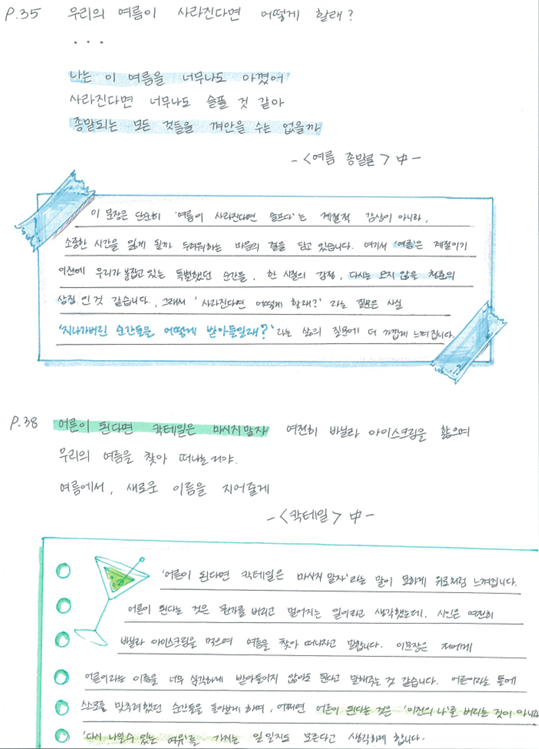 P.35 우리의 여름이 사라진다면 어떻게 할래? … 나는 이 여름을 너무나도 아꼈어 사라진다면 너무나도 슬플 것 같아 종말되는 모든 것들을 껴안을 수는 없을까 ㅡ〈여름 종말론〉中ㅡ 이 문장은 단순히 '여름이 사라진다면 어떻다'는 계절적 감상이 아니라, 소환한 시간을 잃게 될까 두려워하는 마음의 결을 담고 있습니다. 여기서 '여름'은 계절이기 이전에 우리가 붙잡고 싶은 눈부셨던 순간들. 한 시절의 강렬, 다시는 되돌릴 수 없는 청춘의 상징인 것 같습니다. 그래서 '사라진다면 어떻게 할래?'라는 질문은 사실 '신나가버린 순간들을 어떻게 받아들일래?'라는 삶의 질문이 더 가깝게 느껴집니다.
P.38 여름이 된다면 칵테일은 마시지말자. 여전히 바닐라 아이스크림을 핥으며 우리의 여름을 찾아 떠나는 거야 여름에서, 새로운 이름을 지어줄게 ㅡ〈칵테일〉中ㅡ '어른이 된다면 칵테일은 마시지 말자'라는 말이 묘하게 위로처럼 느껴집니다. 어른이 된다는 것은 뭔가를 버리고 멀어지는 일이라고 생각했는데, 시인은 여전히 바닐라 아이스크림을 먹으며 여름을 찾아 떠나자고 말합니다. 이 문장은 저에게 어른이라는 이름을 너무 심각하게 받아들이지 않아도 된다고 말해주는 것 같습니다. 어른이라는 틀에 스스로를 맞추려했던 순간들을 돌아보게 하며, 어쩌면 어른이 된다는 것은 '이전의 나'를 버리는 것이 아니고 다시 나일수 있는 여유를 가지는 일 일지도 모른다고 생각하게 합니다.