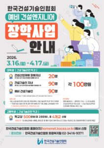 한국건설기술인협회 예비 건설엔지니어 장학사업 안내 2026. 3.16.(월) - 4.17.(금) 대학생 [ 건설기술관련 학과 ] 건설산업재해 피해자녀 (부 또는 모가 건설산업재해 피해를 입은 자) 20명 건설기술인 자녀 (부 또는 모가 한국건설기술인협회 정회원인 자) 90명 예비 건설기술인 90명 각 100만원 * 신청 인원이 각 부문별 선발인원에 미달하는 경우 정원 내에서 부문 간 조정 가능 · 공통사항 - 국내 소재 일반대학·산업대학·전문대학의 건설기술관련 학과* 학부 재학생 * 「건설기술인 등급 인정 및 교육·훈련 등에 관한 기준」[별표 2]에 포함된 학과 [건축공학과, 토목공학과, 기계공학과 등] · 확인방법 - 협회 홈페이지 → 경력관리 안내 → 신고자료경정, 건설관련학과 학과심의 → 건설기술관련학과 인정여부 조회에서 확인 가능 고등학생 [ 건설기술관련 학과 ] 학교당 500만원(총 2천만원), 총 4개교 선발 · 선발자격 「초·중등교육법 시행령」 제90조 및 제91조에 따른 마이스터고 또는 특성화고 중 건설관련 학과가 설치된 학교 한국건설기술인협회 홈페이지(homenet.kocea.or.kr)에서 신청 | 문의전화 | 한국건설기술인협회 회원복지팀 02-3416-9371 신청 바로가기 한국건설기술인협회 KOREA CONSTRUCTION ENGINEERS ASSOCIATION
QR 링크 : https://m.site.naver.com/200No