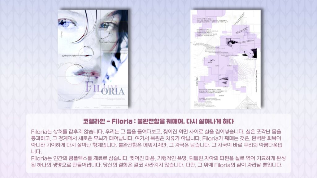 코렐라인 – Filoria : 불완전함을 꿰매어, 다시 살아나게 하다 Filoria는 상처를 감추지 않습니다. 우리는 그 틈을 들여다보고, 찢어진 외면 사이로 실을 집어넣습니다. 실은 조각난 몸을 통과하고, 그 경계에서 새로운 무늬가 태어납니다. 여기서 복원은 치유가 아닙니다. Filoria가 꿰매는 것은, 완벽한 회복이 아니라 기이하게 다시 살아난 형체입니다. 불완전함은 메워지지만, 그 자국은 남습니다. 그 자국이 바로 우리의 아름다움입니다. Filoria는 인간의 콤플렉스를 재료로 삼습니다. 찢어진 마음, 기형적인 욕망, 뒤틀린 자아의 파편을 실로 엮어 기묘하게 완성된 하나의 생명으로 만들어냅니다. 당신의 결함은 결코 사라지지 않습니다. 다만, 그 위에 Filoria의 실이 자라날 뿐입니다.
