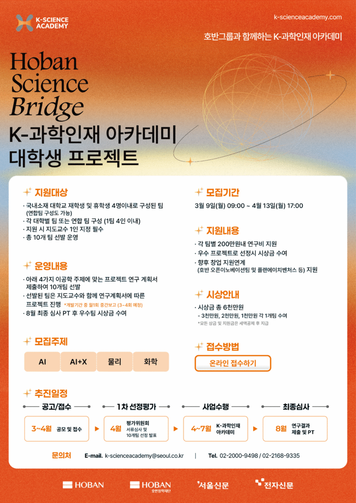 K-SCIENCE ACADEMY k-scienceacademy.com 호반그룹과 함께하는 K-과학인재 아카데미 Hoban Science Bridge K-과학인재 아카데미 대학생 프로젝트 지원대상 국내소재 대학교 재학생 및 휴학생 4명이내로 구성된 팀 (연합팀 구성도 가능) 각 대학별 팀 또는 연합 팀 구성 (1팀 4인 이내) 지원 시 지도교수 1인 지정 필수 총 10개 팀 선발 운영 운영내용 아래 4가지 이공학 주제에 맞는 프로젝트 연구 계획서 제출하여 10개팀 선발 선발된 팀은 지도교수와 함께 연구계획서에 따른 프로젝트 진행 개발기간 중 월1회 중간보고 (3~4회 예정) 8월 최종 심사 PT 후 우수팀 시상금 수여 모집기간 3월 9일(월) 09:00 ~ 4월 13일(월) 17:00 지원내용 각 팀별 200만원내 연구비 지원 우수 프로젝트로 선정시 시상금 수여 향후 창업 지원연계 (호반 오픈이노베이션팀 및 플랜에이치벤처스 등) 지원 모집주제 AI AI+X 물리 화학 시상안내 시상금 총 6천만원 3천만원, 2천만원, 1천만원 각 1개팀 수여 모든 상금 및 지원금은 세액공제 후 지급 접수방법 온라인 접수하기 추진일정 공고/접수 1차 선정평가 사업수행 최종심사 3~4월 공모 및 접수 4월 평가위원회 서류심사 및 10개팀 선정 발표 4~7월 K-과학인재 아카데미 8월 연구결과 제출 및 PT 문의처 E-mail. k-scienceacademy@seoul.co.kr Tel. 02-2000-9498 / 02-2168-9335 HOBAN HOBAN 호반장학재단 서울신문 전자신문