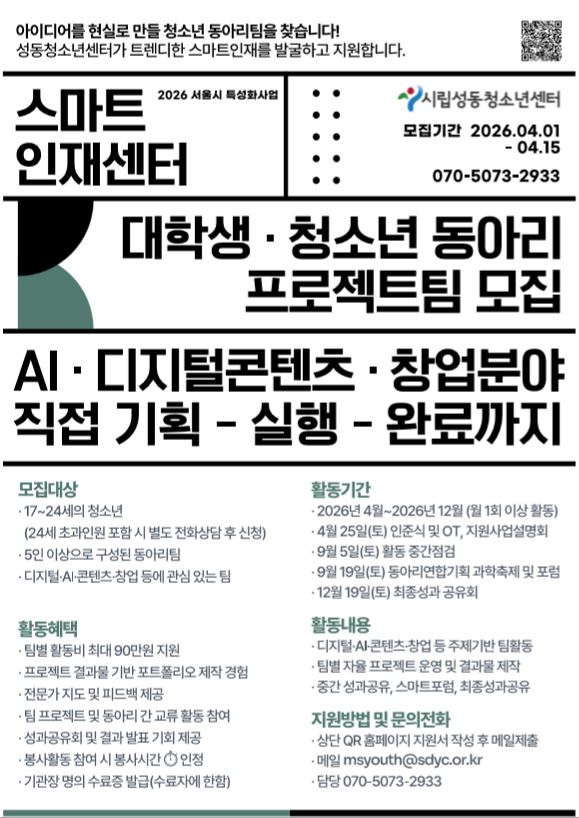 아이디어를 현실로 만들 청소년 동아리팀을 찾습니다! 성동청소년센터가 트렌디한 스마트인재를 발굴하고 지원합니다. QR 링크 : http://sdyc.or.kr/modules/bbs/bbsView.php?id=291&page=&code=bbs_board&view_type=&keyword=&field=&xid=
스마트 인재센터 2026 서울시 특성화사업 시립성동청소년센터 모집기간 2026.04.01 - 04.15 070-5073-2933 대학생·청소년 동아리 프로젝트팀 모집 AI·디지털콘텐츠·창업분야 직접 기획 - 실행 - 완료까지 모집대상 17~24세의 청소년 (24세 초과인원 포함 시 별도 전화상담 후 신청) 5인 이상으로 구성된 동아리팀 디지털·AI·콘텐츠·창업 등에 관심 있는 팀 활동혜택 팀별 활동비 최대 90만원 지원 프로젝트 결과물 기반 포트폴리오 제작 경험 전문가 지도 및 피드백 제공 팀 프로젝트 및 동아리 간 교류 활동 참여 성과공유회 및 결과 발표 기회 제공 봉사활동 참여 시 봉사시간 인정 기관장 명의 수료증 발급(수료자에 한함) 활동기간 2026년 4월~2026년 12월 (월 1회 이상 활동) 4월 25일(토) 인준식 및 OT, 지원사업설명회 9월 5일(토) 활동 중간점검 9월 19일(토) 동아리연합기획 과학축제 및 포럼 12월 19일(토) 최종성과 공유회 활동내용 디지털·AI·콘텐츠·창업 등 주제기반 팀활동 팀별 자율 프로젝트 운영 및 결과물 제작 중간 성과공유, 스마트포럼, 최종성과공유 지원방법 및 문의전화 상단 QR 홈페이지 지원서 작성 후 메일제출 메일 msyouth@sdyc.or.kr 담당 070-5073-2933
