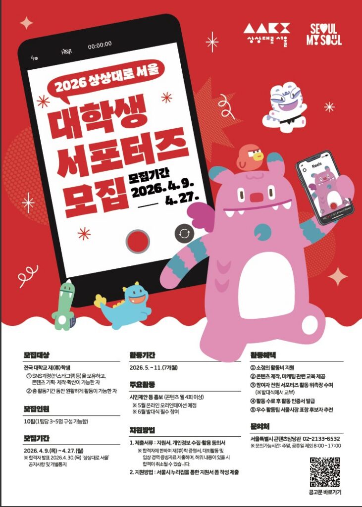 2026 상상대로 서울 대학생 서포터즈 모집 모집기간 2026.4.9. ~ 4.27. 상상대로 서울 SEOUL MY SOUL 모집대상 전국 대학교 재(휴)학생 ①SNS계정(인스타그램 등)을 보유하고, 콘텐츠 기획·제작·확산이 가능한 자 ②총 활동기간 동안 원활하게 활동이 가능한 자 모집인원 10팀(1팀당 3~5명 구성 가능함) 모집기간 2026.4.9.(목) ~ 4.27.(월) ※합격자 발표 2026.4.30.(목) '상상대로 서울' 공지사항 및 개별통지 활동기간 2026.5. ~ 11.(7개월) 주요활동 시민제안 등 홍보 (콘텐츠 월 4회 이상) ※5월 온라인 오리엔테이션 예정 ※6월 발대식 필수 참여 지원방법 1.제출서류 : 지원서, 개인정보 수집·활용 동의서 ※합격자에 한하여 재(휴)학 증명서, 대외활동 및 입상 경력 증빙자료 제출하며, 허위 내용이 있을 시 합격이 취소될 수 있습니다. 2.지원방법 : 서울시 누리집을 통한 지원서 폼 작성 제출 활동혜택 ①소정의 활동비 지원 ②콘텐츠 제작, 마케팅 관련 교육 제공 ③참여자 전원 서포터즈 활동 위촉장 수여 (※발대식에서 교부) ④활동 수료 후 활동 인증서 발급 ⑤우수 활동팀 서울시장 표창 후보자 추천 문의처 서울특별시 콘텐츠담당관 02-2133-6532 ※문의가능시간: 주말, 공휴일 제외 8:00 ~ 17:00
QR 링크 : https://news.seoul.go.kr/gov/archives/576905