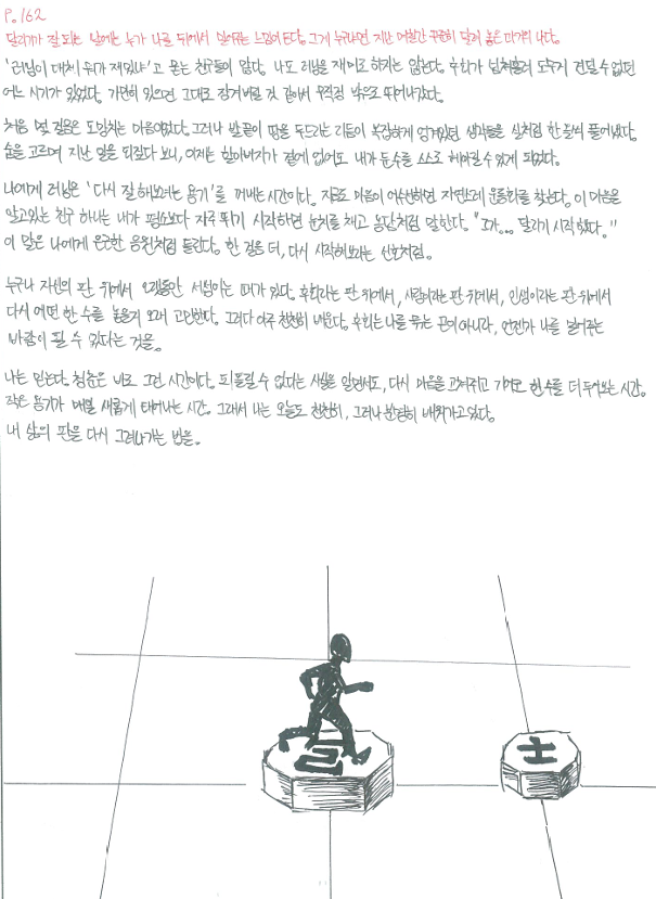 P.162 달리기가 잘되는 날에는 누가 나를 뒤에서 밀어주는 느낌이 든다. 그게 누구나면 지난 며칠간 꾸준히 달려 놓은 과거의 나다. '러닝이 대체 뭐가 재밌냐'고 묻는 친구들이 많다. 나도 러닝은 재미로 하지는 않는다. 후회가 넘쳐흘러 도무지 견딜 수 없던 어느 시기가 있었다. 가만히 있으면 그대로 잠겨버릴 것 같아서 무작정 밖으로 뛰어나갔다.처음 몇 걸음은 도망치는 마음이었다. 그러나 발끝이 땅을 두드리는 리듬이 복잡하게 엉겨있던 생각들을 실처럼 한 올씩 풀어냈다. 숨을 고르며 지난 일을 되짚다 보니, 이제는 할아버지가 곁에 없어도 내가 둔 수를 스스로 헤아릴 수 있게 되었다. 나에게 러닝은 다시 잘해보려는 용기를 꺼내는 시간이다. 지금도 마음이 어수선하면 자연스레 운동화를 찾는다. 이 마음을 알고있는 친구 하나는 내가 평소보다 자주 뛰기 시작하면 눈치를 채고 농담처럼 말한다. 그가.. 달리기 시작했다. 이 말은 나에게 은근한 응원처럼 들린다. 한 걸음 더, 다시 시작해보라는 신호처럼. 누구나 자신의 판 위에서 오랫동안 서성이는 때가 있다. 후회라는 판 위에서 사랑이라는 판 위에서, 인생이라는 판 위에서 다시 어떤 한 수를 놓을지 오래 고민한다. 그러다 아주 천천히 배운다. 후회는 나를 묶는 끈이 아니라, 언젠가 나를 밀어주는 바람이 될 수 있다는 것을. 나는 믿는다. 청춘은 바로 그런 시간이다. 되돌릴 수 없다는 사실을 알면서도, 다시 마음을 고쳐쥐고 기어코 한 수를 더 두어보는 시간. 작은 용기가 매일 새롭게 태어나는 시간. 그래서 나는 오늘도 천천히 그러나 분명히 배워가고 있다. 내 삶의 판을 다시 그려나가는 법을.