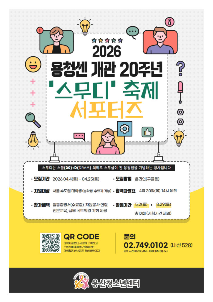 2026 용청센 개관 20주년 '스무디' 축제 서포터즈 스무디는 스물(20)+D(DRAM) 의미로 스무살이 된 용청센을 기념하는 행사입니다 모집기간 2026.04.4(토) - 04.25(토) 모집방법 온라인(구글폼) 지원대상 서울 수도권 대학생 (휴학생, 수료자 가능) 합격자발표 4월 30일(목) 14시 예정 참가혜택 활동증명서(수료증), 자원봉사 인정, 전문교육, 실무 네트워킹 기회 제공 활동기간 5.2(토) - 8.29(토) 총12회 (시험기간 제외) QR CODE : https://docs.google.com/forms/d/e/1FAIpQLSevlWCrB1fOryiy7GWmEOLVvFEAaIlD62rAs6wepP2oXV7CEQ/viewform?usp=send_form 대학시절 만나서 함께 기획하고 소통하며 축제를 진행해보는 대외활동 한번쯤은 경험해봐야지! 문의 02.749.0102 (내선 528) 운영 시간 : 09:00AM - 18:00PM(화-토) 용산청소년센터