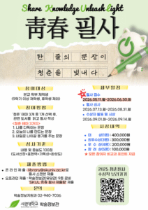 ‘청춘 필사’ 프로그램 홍보 포스터. 연한 연두색과 베이지색 배경 위에 상단에는 영어 문구 “Share Knowledge Unleash Light”와 큰 한자 “青春 필사”가 적혀 있다. 중앙에는 원고지 형태 디자인 안에 “한 줄의 문장이 청춘을 빛내다.”라는 문구가 배치되어 있다. 오른쪽에는 연두색 연필을 들고 있는 흰색 고양이 캐릭터가 있다.
왼쪽 영역에는 참여 안내가 정리되어 있다.
참여대상: 본교 학부 재학생(9학기 이상 재학생, 휴학생 제외)
참여방법: ‘청춘’ 테마 3개 중 1개를 선택해 관련 도서를 읽고 필사 작성
나를 만들어는 문장
오늘의 나를 만드는 문장
내일로 나아갈 용기를 주는 문장
심사기준: 내용 및 충실도 100점(도서선정, 표현력, 가독성, 완성도)
제출방법: 이메일 제출 또는 학술정보관 9층 로비 제출
문의: 학술정보지원과 02-940-7036
오른쪽 영역에는 세부 일정과 시상 내용이 있다.
필사 접수: 2026년 5월 11일 ~ 6월 30일
필사 심사: 2026년 7월 13일 ~ 8월 31일
수상작 발표 및 시상: 2026년 9월 1일 ~ 9월 14일
시상내역:
· 성인명 40만 원
· 최우수상 30만 원
· 우수상 20만 원
· 장려상 10만 원
· 모든 참여자 비교과 포인트 지급
하단에는 “2025 청춘필사 수상작 보러가기”라는 문구와 QR코드가 있으며, 맨 아래에 서경대학교 학술정보관 로고가 배치되어 있다.